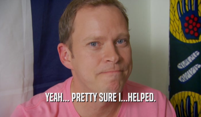 YEAH... PRETTY SURE I...HELPED.  