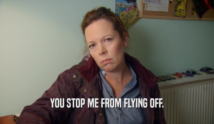 YOU STOP ME FROM FLYING OFF.  
