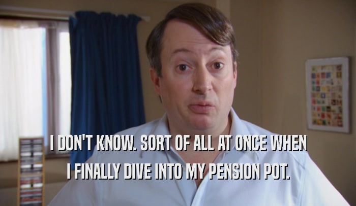 I DON'T KNOW. SORT OF ALL AT ONCE WHEN I FINALLY DIVE INTO MY PENSION POT. 