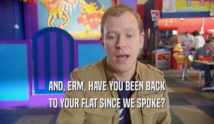 AND, ERM, HAVE YOU BEEN BACK TO YOUR FLAT SINCE WE SPOKE? 