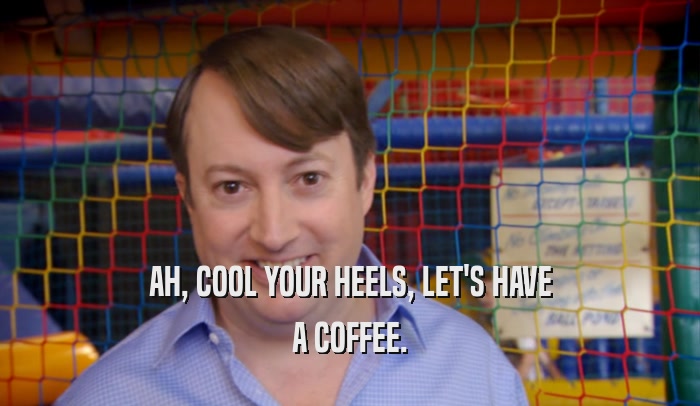 AH, COOL YOUR HEELS, LET'S HAVE A COFFEE. 