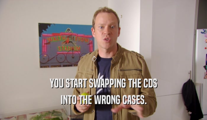 YOU START SWAPPING THE CDS INTO THE WRONG CASES. 
