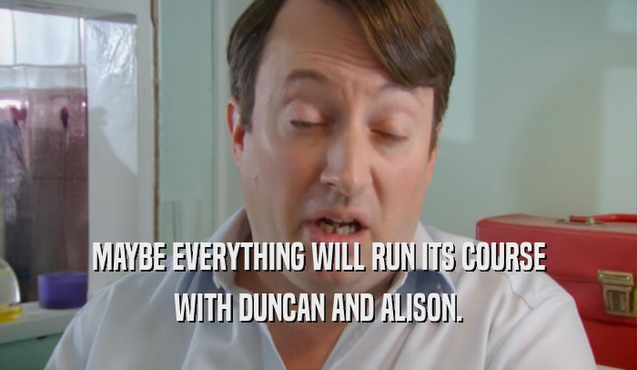 MAYBE EVERYTHING WILL RUN ITS COURSE WITH DUNCAN AND ALISON. 