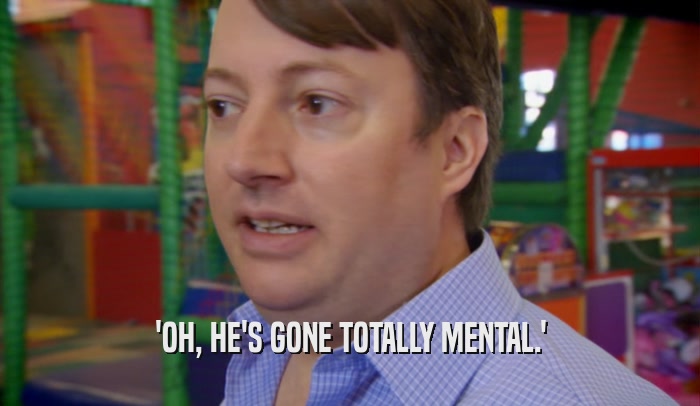 'OH, HE'S GONE TOTALLY MENTAL.'  