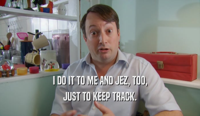 I DO IT TO ME AND JEZ, TOO, JUST TO KEEP TRACK. 