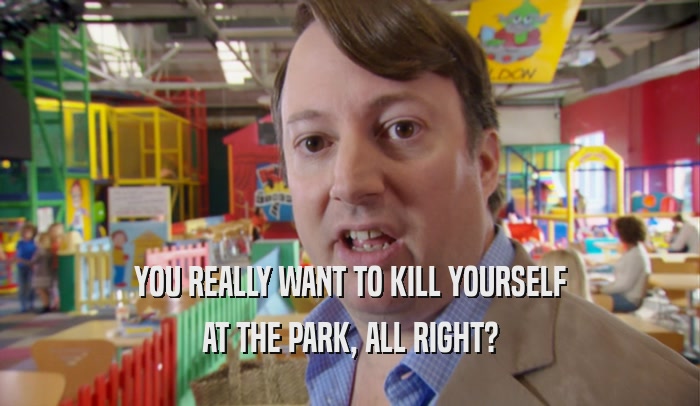 YOU REALLY WANT TO KILL YOURSELF AT THE PARK, ALL RIGHT? 