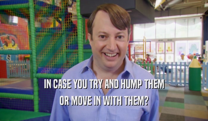 IN CASE YOU TRY AND HUMP THEM OR MOVE IN WITH THEM? 