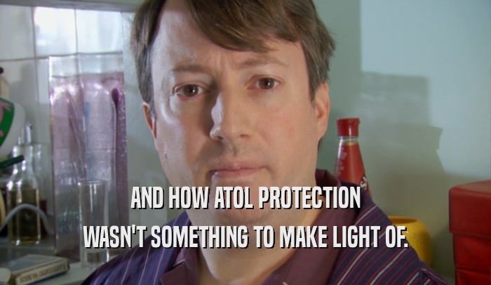 AND HOW ATOL PROTECTION WASN'T SOMETHING TO MAKE LIGHT OF. 