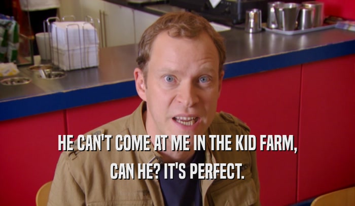 HE CAN'T COME AT ME IN THE KID FARM, CAN HE? IT'S PERFECT. 