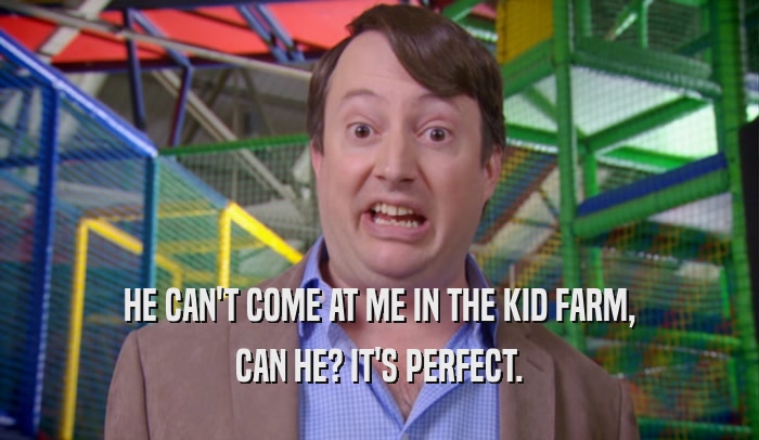 HE CAN'T COME AT ME IN THE KID FARM, CAN HE? IT'S PERFECT. 
