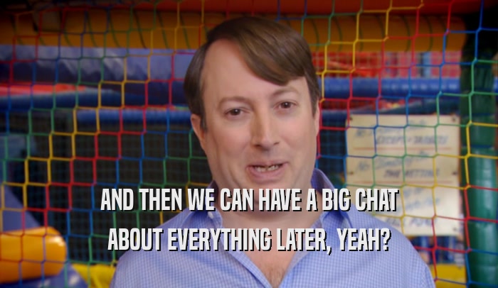 AND THEN WE CAN HAVE A BIG CHAT ABOUT EVERYTHING LATER, YEAH? 