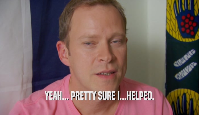 YEAH... PRETTY SURE I...HELPED.  
