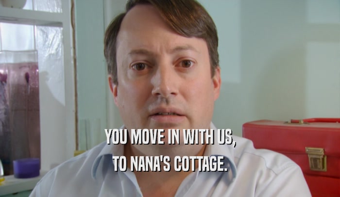 YOU MOVE IN WITH US, TO NANA'S COTTAGE. 