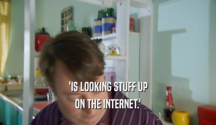 'IS LOOKING STUFF UP ON THE INTERNET.' 