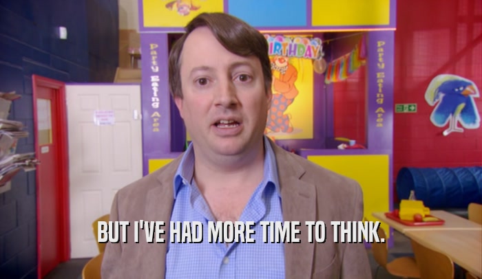 BUT I'VE HAD MORE TIME TO THINK.  