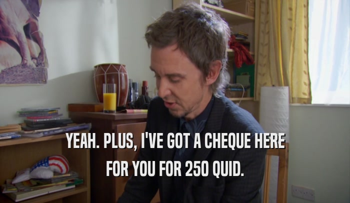 YEAH. PLUS, I'VE GOT A CHEQUE HERE FOR YOU FOR 250 QUID. 
