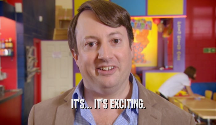 IT'S... IT'S EXCITING.  