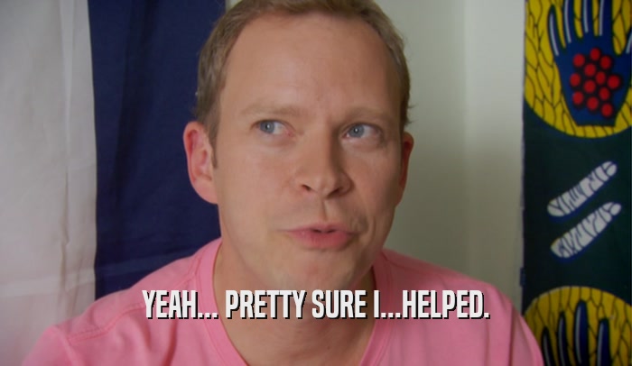 YEAH... PRETTY SURE I...HELPED.  
