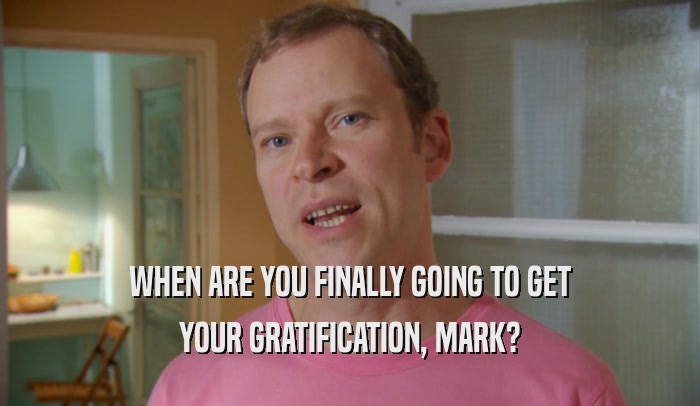 WHEN ARE YOU FINALLY GOING TO GET YOUR GRATIFICATION, MARK? 