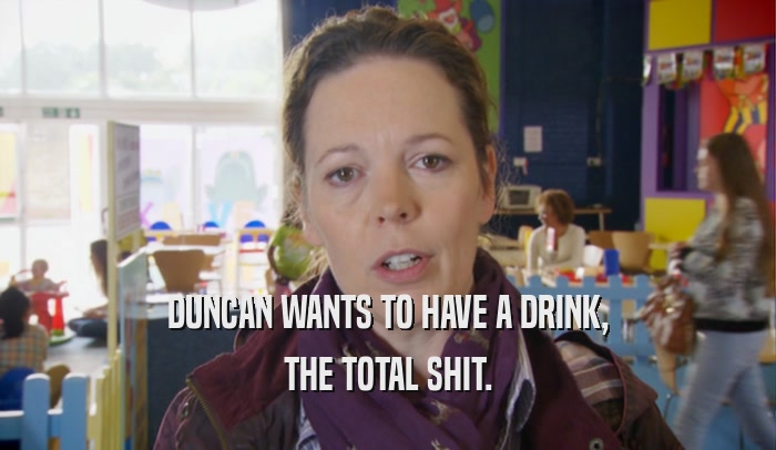 DUNCAN WANTS TO HAVE A DRINK, THE TOTAL SHIT. 