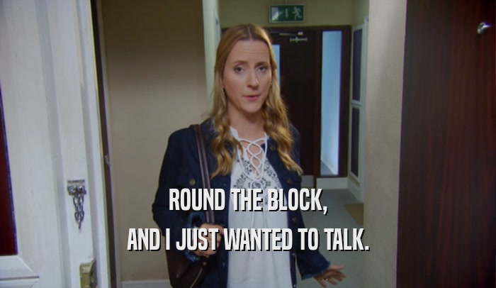 ROUND THE BLOCK, AND I JUST WANTED TO TALK. 