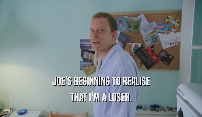 JOE'S BEGINNING TO REALISE THAT I'M A LOSER. 