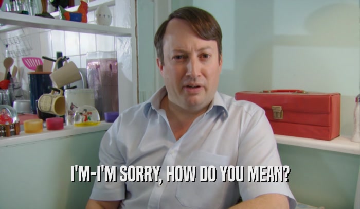 I'M-I'M SORRY, HOW DO YOU MEAN?  