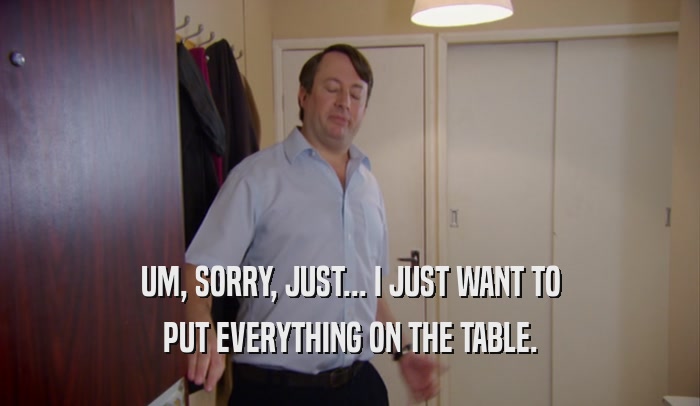 UM, SORRY, JUST... I JUST WANT TO PUT EVERYTHING ON THE TABLE. 