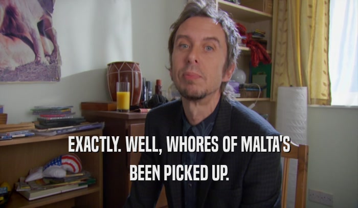 EXACTLY. WELL, WHORES OF MALTA'S BEEN PICKED UP. 