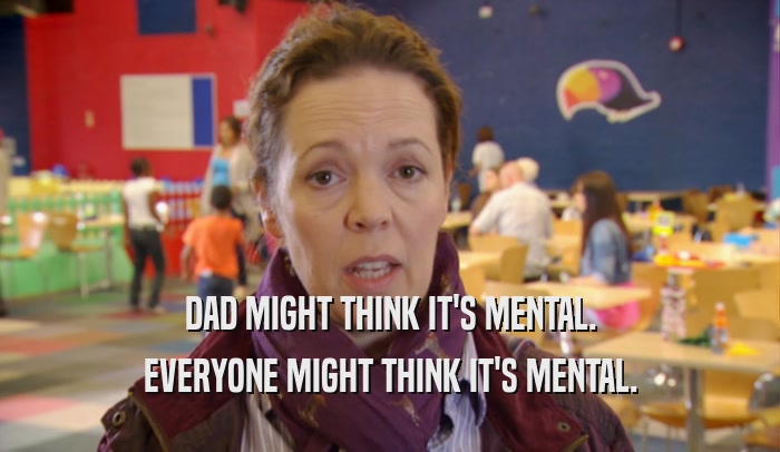 DAD MIGHT THINK IT'S MENTAL. EVERYONE MIGHT THINK IT'S MENTAL. 