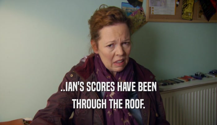 ..IAN'S SCORES HAVE BEEN THROUGH THE ROOF. 