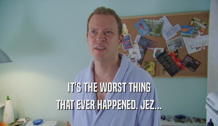 IT'S THE WORST THING THAT EVER HAPPENED. JEZ... 