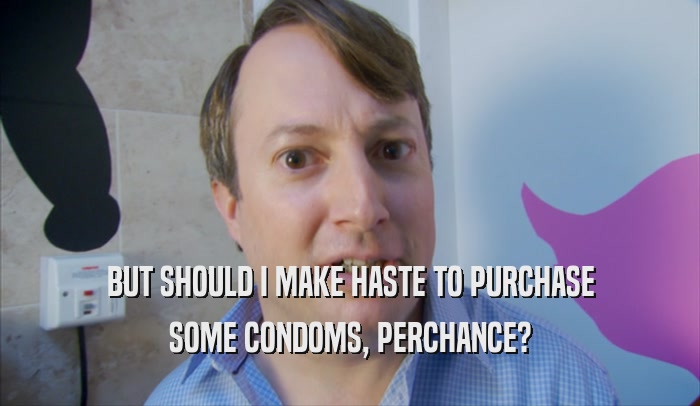BUT SHOULD I MAKE HASTE TO PURCHASE SOME CONDOMS, PERCHANCE? 