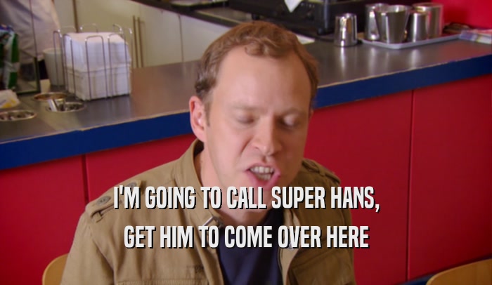 I'M GOING TO CALL SUPER HANS, GET HIM TO COME OVER HERE 