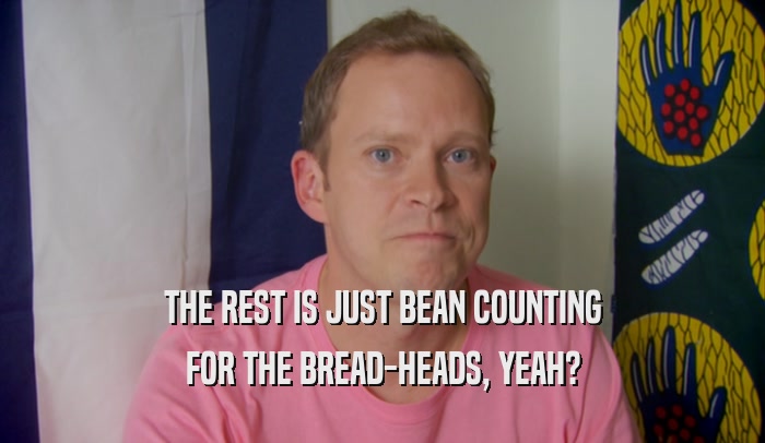 THE REST IS JUST BEAN COUNTING FOR THE BREAD-HEADS, YEAH? 