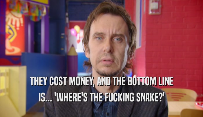 THEY COST MONEY, AND THE BOTTOM LINE IS... 'WHERE'S THE FUCKING SNAKE?' 