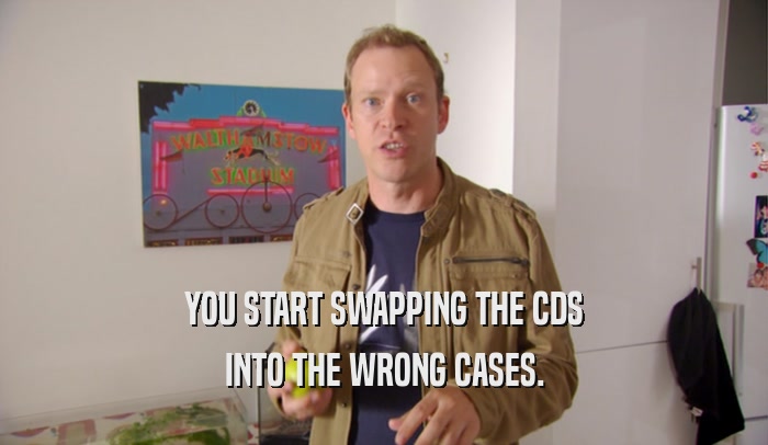 YOU START SWAPPING THE CDS INTO THE WRONG CASES. 