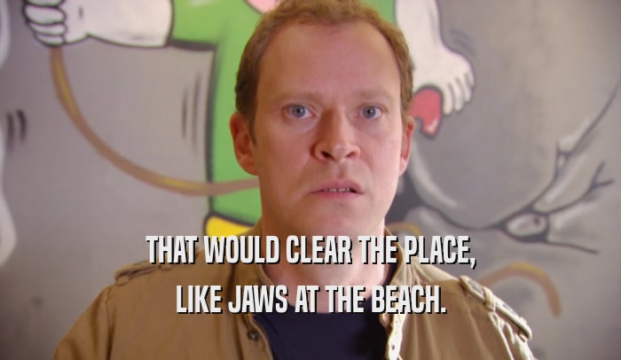 THAT WOULD CLEAR THE PLACE, LIKE JAWS AT THE BEACH. 