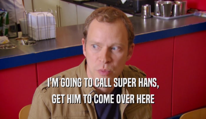 I'M GOING TO CALL SUPER HANS, GET HIM TO COME OVER HERE 