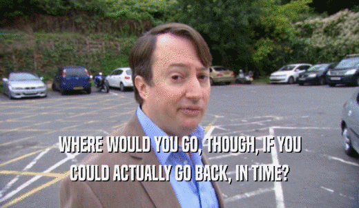 WHERE WOULD YOU GO, THOUGH, IF YOU COULD ACTUALLY GO BACK, IN TIME? 