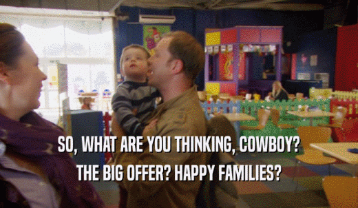 SO, WHAT ARE YOU THINKING, COWBOY? THE BIG OFFER? HAPPY FAMILIES? 