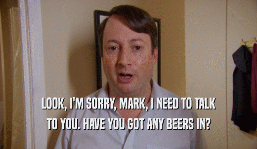 LOOK, I'M SORRY, MARK, I NEED TO TALK TO YOU. HAVE YOU GOT ANY BEERS IN? 