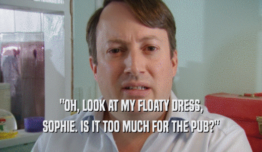 'OH, LOOK AT MY FLOATY DRESS, SOPHIE. IS IT TOO MUCH FOR THE PUB?' 