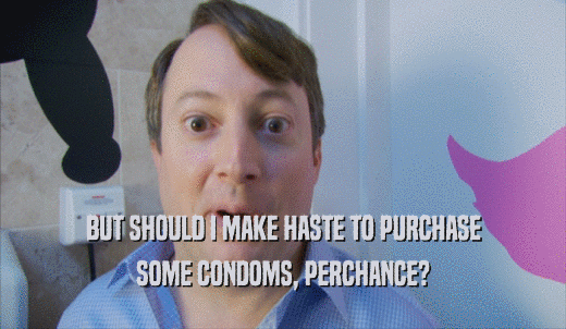 BUT SHOULD I MAKE HASTE TO PURCHASE SOME CONDOMS, PERCHANCE? 