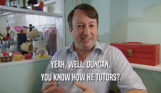 YEAH, WELL, DUNCAN, YOU KNOW HOW HE TUTORS? 