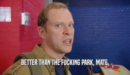 BETTER THAN THE FUCKING PARK, MATE.  