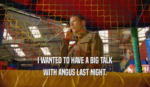 I WANTED TO HAVE A BIG TALK WITH ANGUS LAST NIGHT. 