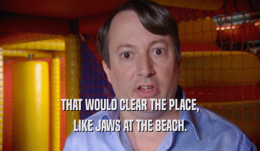 THAT WOULD CLEAR THE PLACE, LIKE JAWS AT THE BEACH. 