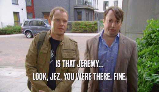 IS THAT JEREMY... LOOK, JEZ, YOU WERE THERE. FINE. 