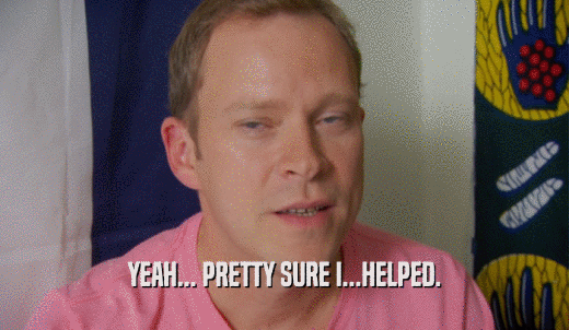 YEAH... PRETTY SURE I...HELPED.  
